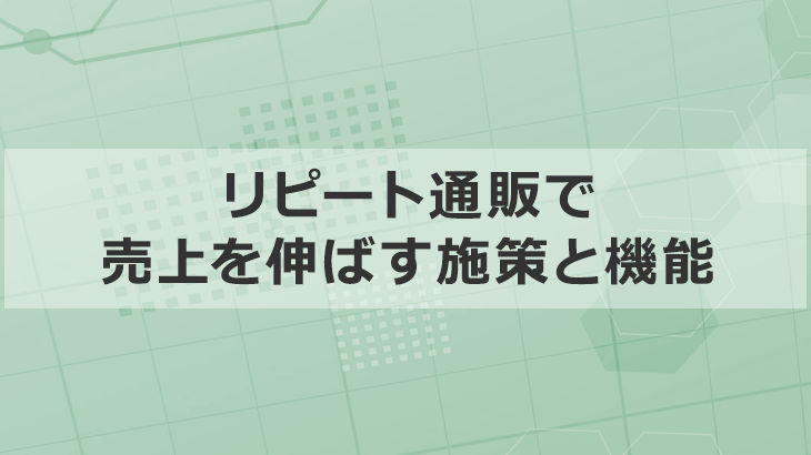 4つのフェーズで「リピート通販」に必要な施策や機能を解説