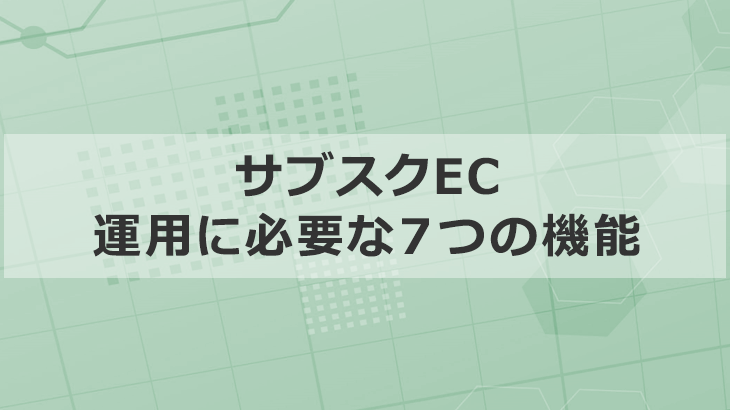 成果につながる「サブスクEC」に必要な７つの機能を徹底解説